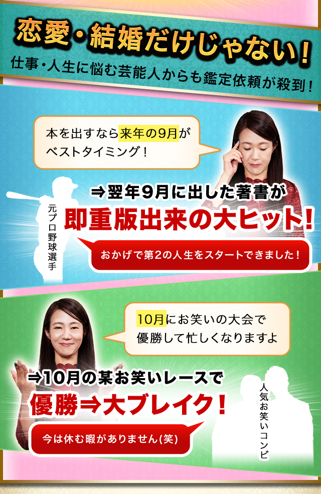 恋愛・結婚だけじゃない！仕事・人生に悩む芸能人からも鑑定依頼が殺到！　⇒翌年9月に出した著書が即重版出来の大ヒット！　⇒10月の某お笑いレースで優勝⇒大ブレイク！