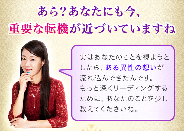 あら？あなたにも今、重要な転機が近づいていますね　実はあなたのことを視ようとしたら、ある異性の想いが流れ込んできたんです。もっと深くリーディングするために、あなたのことを少し教えてくださいね。