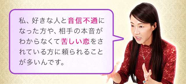 私、好きな人と音信不通になった方や、相手の本音がわからなくて苦しい恋をされている方に頼られることが多いんです。