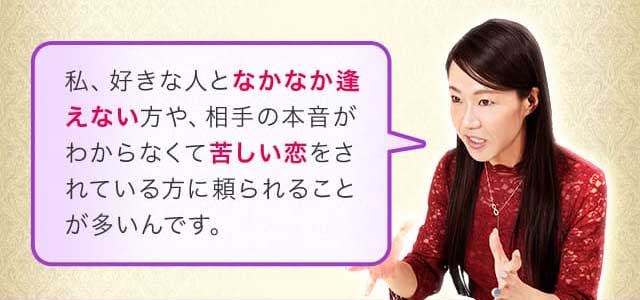 私、好きな人となかなか逢えない方や、相手の本音がわからなくて苦しい恋をされている方に頼られることが多いんです。