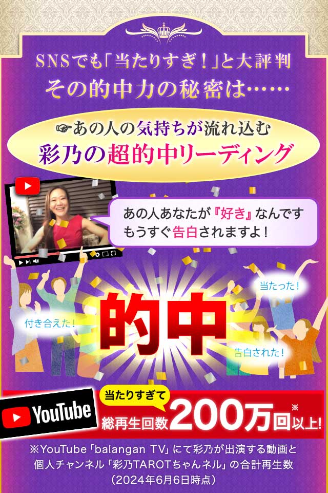 SNSでも「当たりすぎ！」と大評判 その的中力の秘密は……あの人の気持ちが流れ込む彩乃の超的中リーディング YouTube 当たりすぎて 総再生回数200万回以上！ ※YouTube「balangan TV」にて彩乃が出演する動画と個人チャンネル「彩乃TAROTちゃんネル」の合計再生数（2024年6月6日時点）