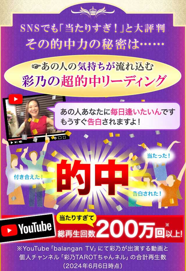 SNSでも「当たりすぎ！」と大評判 その的中力の秘密は…… あの人の気持ちが流れ込む彩乃の超的中リーディング YouTube 当たりすぎて 総再生回数200万回以上！ ※YouTube「balangan TV」にて彩乃が出演する動画と個人チャンネル「彩乃TAROTちゃんネル」の合計再生数（2024年6月6日時点）